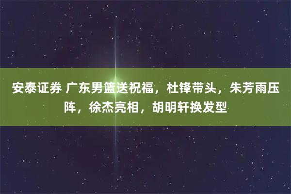 安泰证券 广东男篮送祝福，杜锋带头，朱芳雨压阵，徐杰亮相，胡明轩换发型
