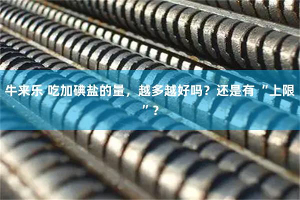 牛来乐 吃加碘盐的量，越多越好吗？还是有 “上限”？