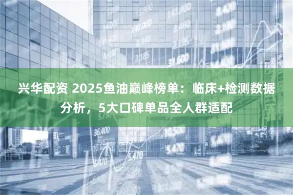 兴华配资 2025鱼油巅峰榜单：临床+检测数据分析，5大口碑单品全人群适配