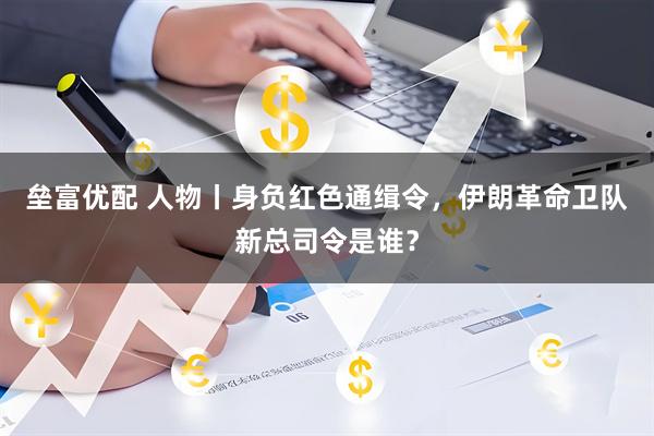 垒富优配 人物丨身负红色通缉令,伊朗革命卫队新总司令是谁?