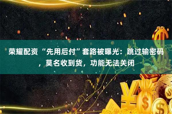 荣耀配资 “先用后付”套路被曝光：跳过输密码，莫名收到货，功能无法关闭