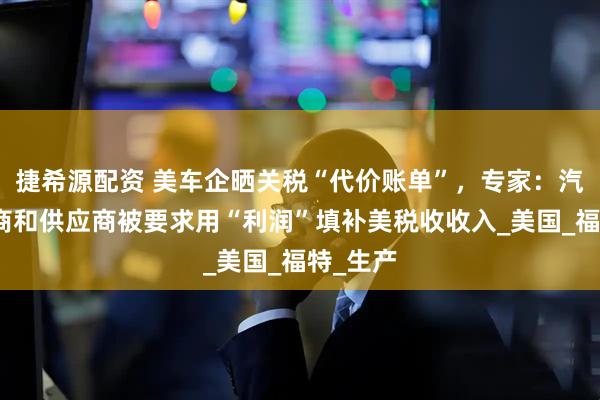捷希源配资 美车企晒关税“代价账单”,专家:汽车制造商和供应商被要求用“利润”填补美税收收入_美国_福特_生产