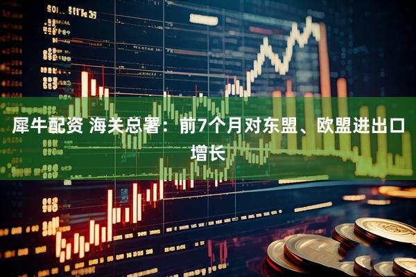 犀牛配资 海关总署：前7个月对东盟、欧盟进出口增长