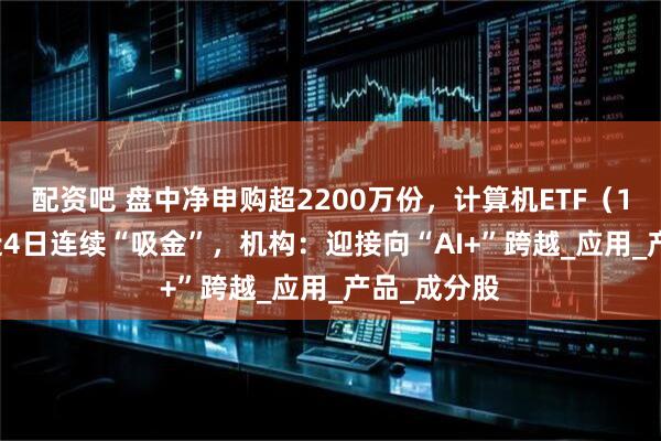 配资吧 盘中净申购超2200万份,计算机ETF(159998)近4日连续“吸金”,机构:迎接向“AI+”跨越_应用_产品_成分股