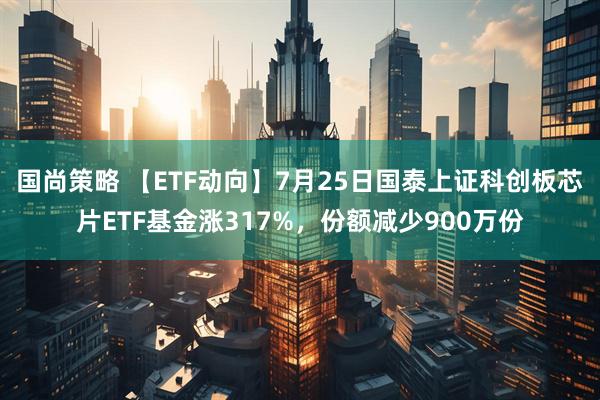 国尚策略 【ETF动向】7月25日国泰上证科创板芯片ETF基金涨317%,份额减少900万份