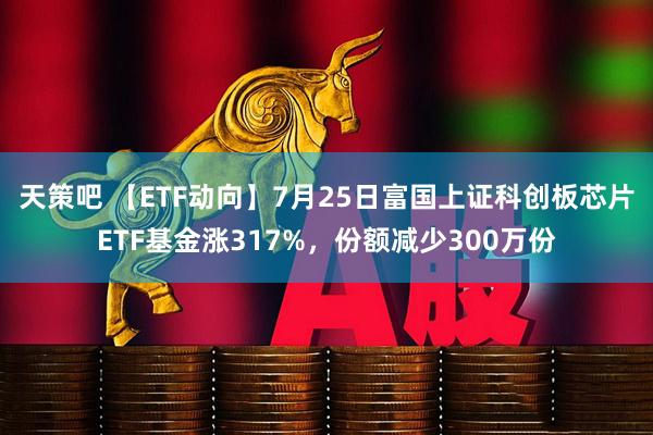 天策吧 【ETF动向】7月25日富国上证科创板芯片ETF基金涨317%，份额减少300万份