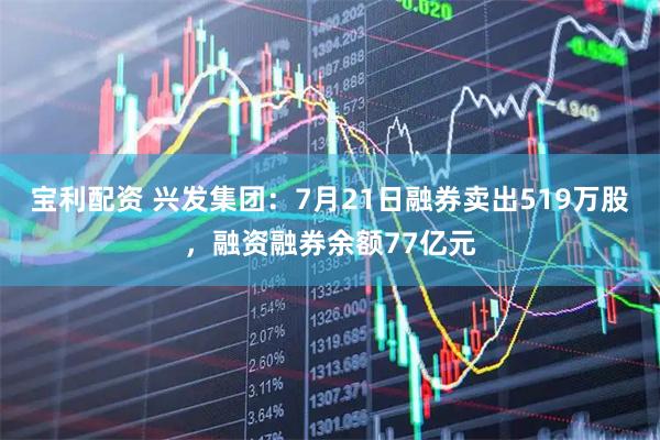 宝利配资 兴发集团：7月21日融券卖出519万股，融资融券余额77亿元